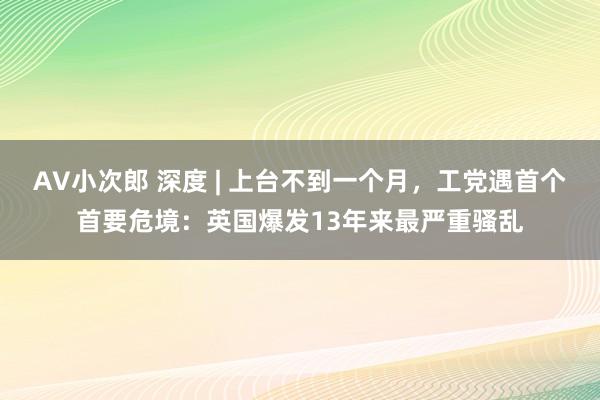 AV小次郎 深度 | 上台不到一个月，工党遇首个首要危境：英国爆发13年来最严重骚乱