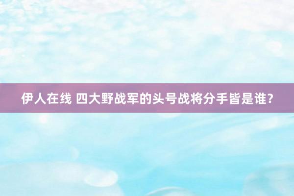 伊人在线 四大野战军的头号战将分手皆是谁？