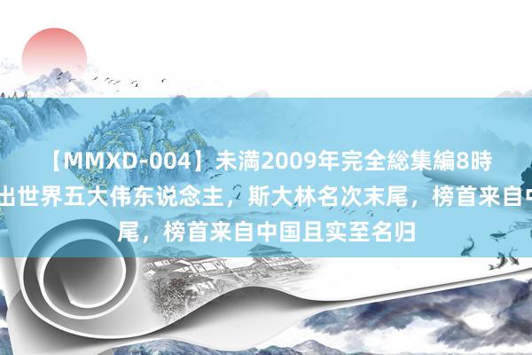 【MMXD-004】未満2009年完全総集編8時間 好意思媒评出世界五大伟东说念主，斯大林名次末尾，榜首来自中国且实至名归