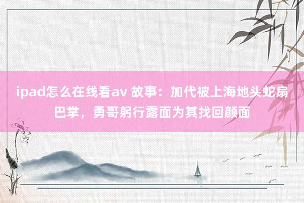 ipad怎么在线看av 故事：加代被上海地头蛇扇巴掌，勇哥躬行露面为其找回颜面