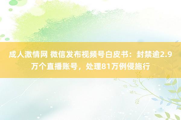 成人激情网 微信发布视频号白皮书：封禁逾2.9万个直播账号，处理81万例侵施行