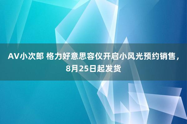 AV小次郎 格力好意思容仪开启小风光预约销售，8月25日起发货