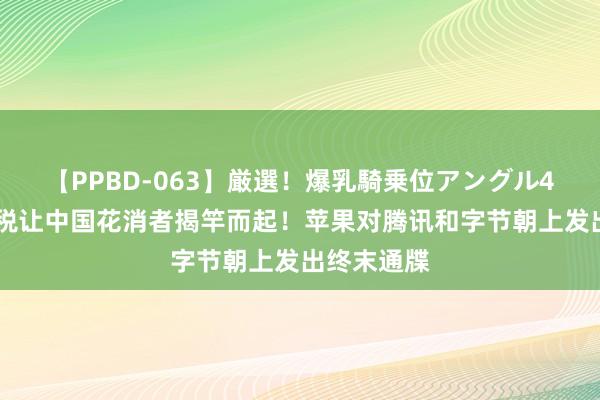 【PPBD-063】厳選！爆乳騎乗位アングル4時間 苹果税让中国花消者揭竿而起！苹果对腾讯和字节朝上发出终末通牒