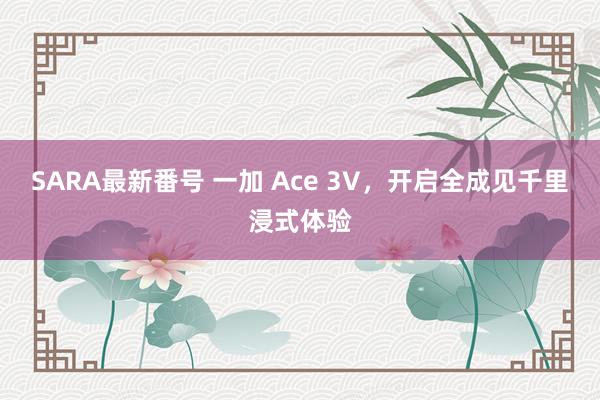 SARA最新番号 一加 Ace 3V，开启全成见千里浸式体验