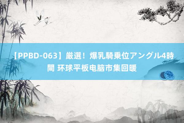 【PPBD-063】厳選！爆乳騎乗位アングル4時間 环球平板电脑市集回暖