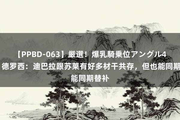 【PPBD-063】厳選！爆乳騎乗位アングル4時間 德罗西：迪巴拉跟苏莱有好多材干共存，但也能同期替补