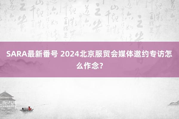 SARA最新番号 2024北京服贸会媒体邀约专访怎么作念？