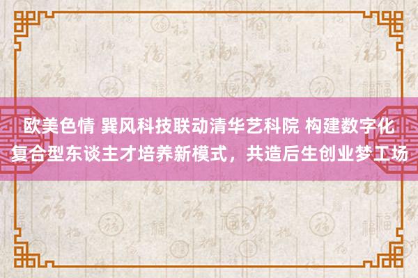 欧美色情 巽风科技联动清华艺科院 构建数字化复合型东谈主才培养新模式，共造后生创业梦工场