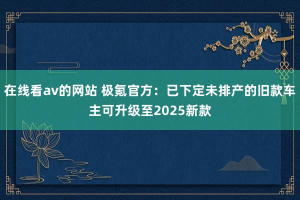 在线看av的网站 极氪官方：已下定未排产的旧款车主可升级至2025新款