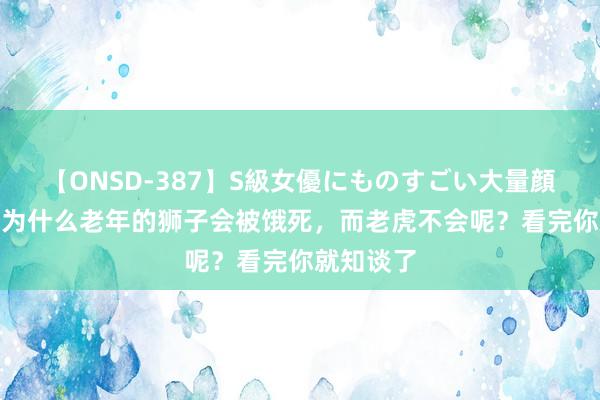 【ONSD-387】S級女優にものすごい大量顔射4時間 为什么老年的狮子会被饿死，而老虎不会呢？看完你就知谈了