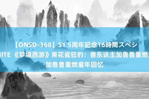 【ONSD-368】S1 5周年記念16時間スペシャル WHITE 《梦境西游》青花瓷狂豹：兽东谈主加鲁鲁重燃童年回忆