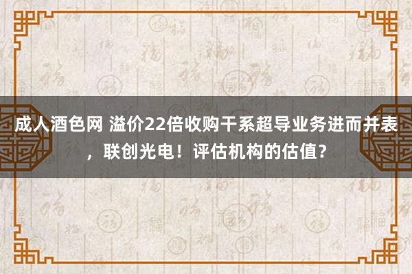 成人酒色网 溢价22倍收购干系超导业务进而并表，联创光电！评估机构的估值？