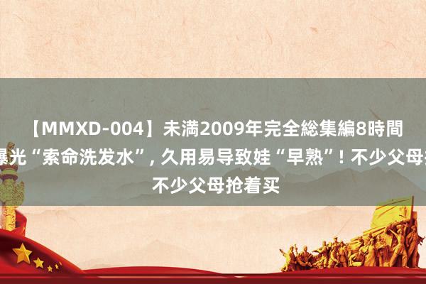 【MMXD-004】未満2009年完全総集編8時間 央视曝光“索命洗发水”， 久用易导致娃“早熟”! 不少父母抢着买