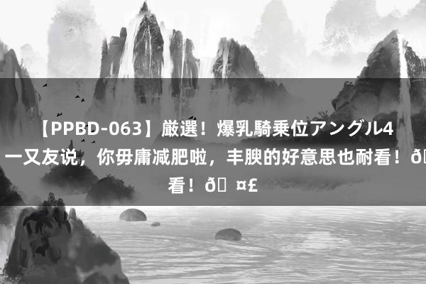 【PPBD-063】厳選！爆乳騎乗位アングル4時間 一又友说，你毋庸减肥啦，<a href=