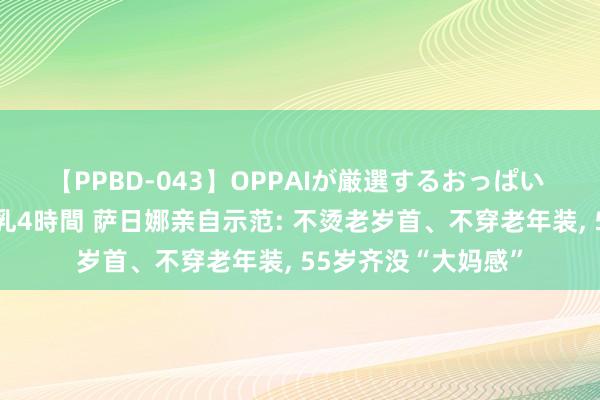 【PPBD-043】OPPAIが厳選するおっぱい 綺麗で敏感な美巨乳4時間 萨日娜亲自示范: 不烫老岁首、不穿老年装， 55岁齐没“大妈感”