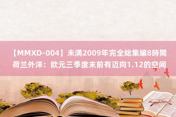 【MMXD-004】未満2009年完全総集編8時間 荷兰外洋：欧元三季度末前有迈向1.12的空间