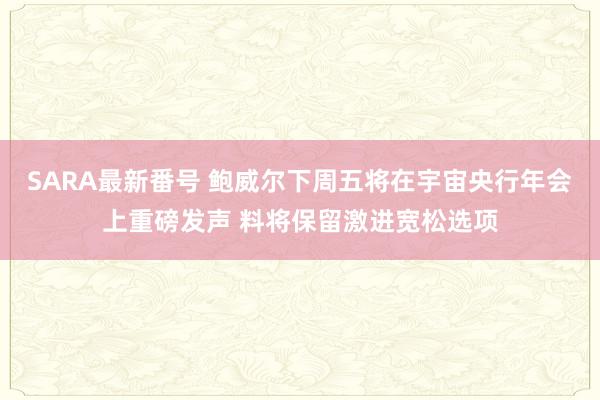 SARA最新番号 鲍威尔下周五将在宇宙央行年会上重磅发声 料将保留激进宽松选项