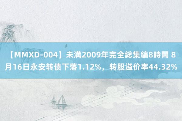 【MMXD-004】未満2009年完全総集編8時間 8月16日永安转债下落1.12%，转股溢价率44.32%