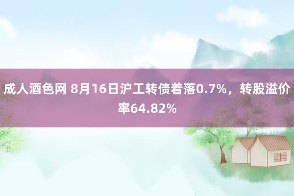 成人酒色网 8月16日沪工转债着落0.7%，转股溢价率64.82%