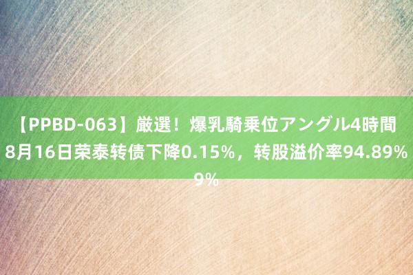 【PPBD-063】厳選！爆乳騎乗位アングル4時間 8月16日荣泰转债下降0.15%，转股溢价率94.89%