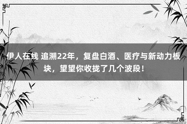 伊人在线 追溯22年，复盘白酒、医疗与新动力板块，望望你收拢了几个波段！