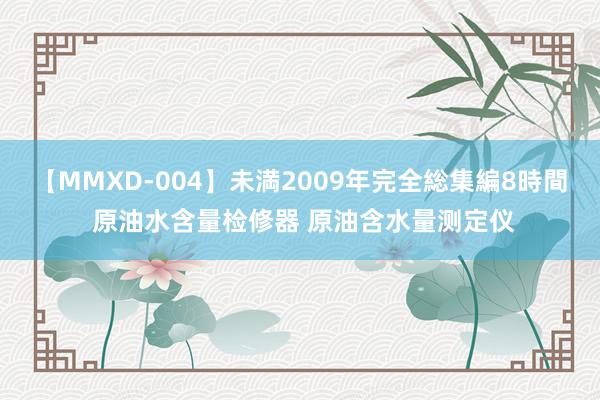 【MMXD-004】未満2009年完全総集編8時間 原油水含量检修器 原油含水量测定仪