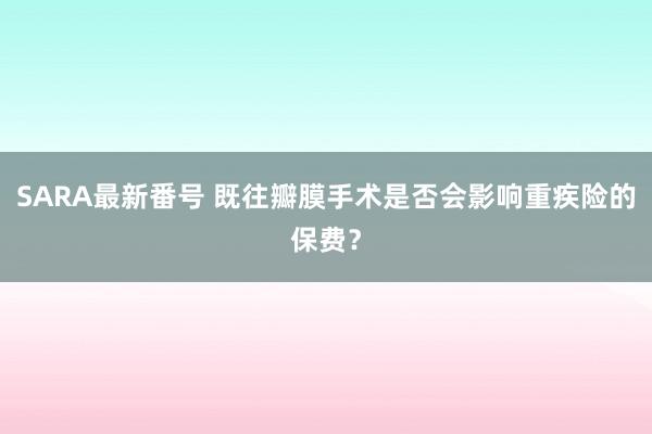 SARA最新番号 既往瓣膜手术是否会影响重疾险的保费？