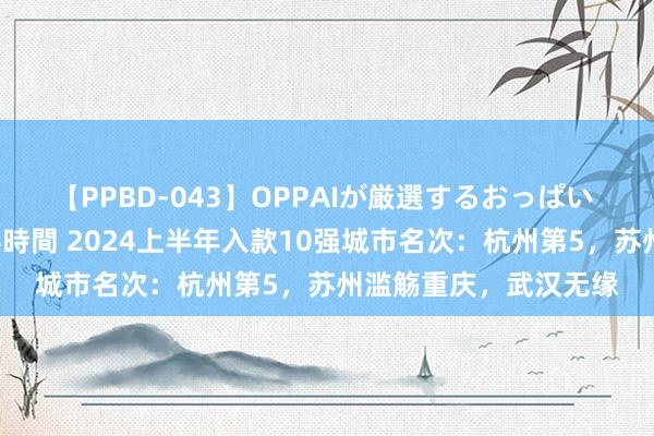 【PPBD-043】OPPAIが厳選するおっぱい 綺麗で敏感な美巨乳4時間 2024上半年入款10强城市名次：杭州第5，苏州滥觞重庆，武汉无缘