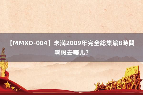 【MMXD-004】未満2009年完全総集編8時間 暑假去哪儿？