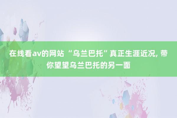 在线看av的网站 “乌兰巴托”真正生涯近况， 带你望望乌兰巴托的另一面