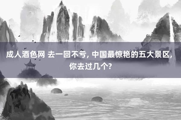 成人酒色网 去一回不亏， 中国最惊艳的五大景区， 你去过几个?