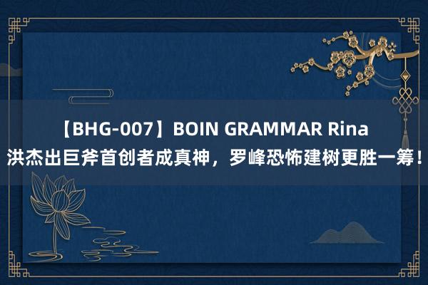 【BHG-007】BOIN GRAMMAR Rina 洪杰出巨斧首创者成真神，罗峰恐怖建树更胜一筹！