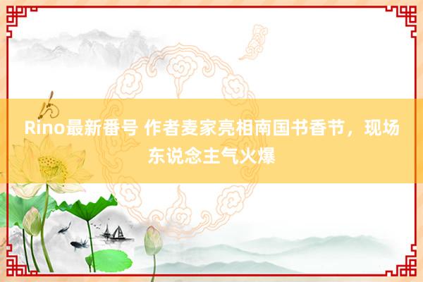 Rino最新番号 作者麦家亮相南国书香节，现场东说念主气火爆