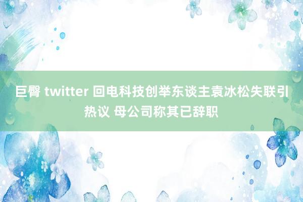 巨臀 twitter 回电科技创举东谈主袁冰松失联引热议 母公司称其已辞职