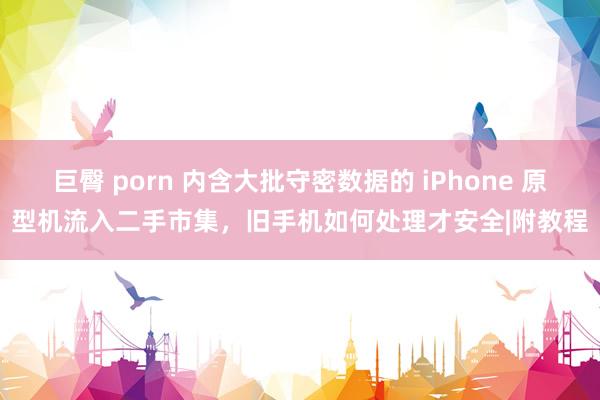 巨臀 porn 内含大批守密数据的 iPhone 原型机流入二手市集，旧手机如何处理才安全|附教程