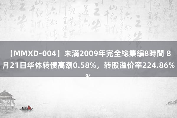 【MMXD-004】未満2009年完全総集編8時間 8月21日华体转债高潮0.58%，转股溢价率224.86%