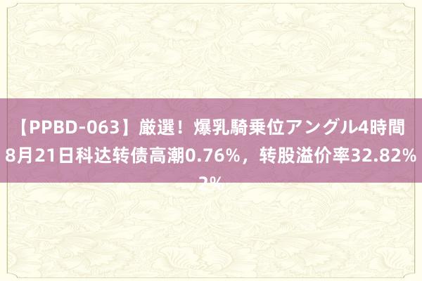 【PPBD-063】厳選！爆乳騎乗位アングル4時間 8月21日科达转债高潮0.76%，转股溢价率32.82%