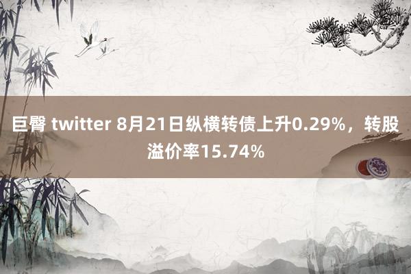 巨臀 twitter 8月21日纵横转债上升0.29%，转股溢价率15.74%