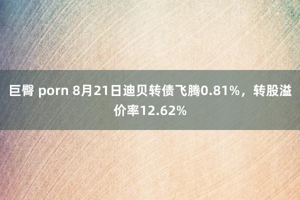 巨臀 porn 8月21日迪贝转债飞腾0.81%，转股溢价率12.62%