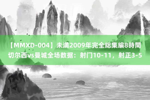 【MMXD-004】未満2009年完全総集編8時間 切尔西vs曼城全场数据：射门10-11，射正3-5