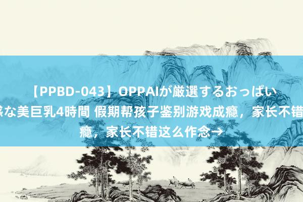 【PPBD-043】OPPAIが厳選するおっぱい 綺麗で敏感な美巨乳4時間 假期帮孩子鉴别游戏成瘾，家长不错这么作念→