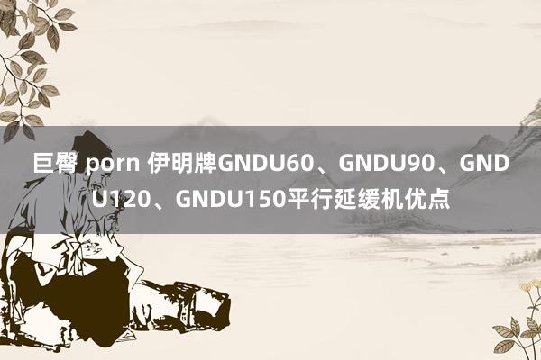 巨臀 porn 伊明牌GNDU60、GNDU90、GNDU120、GNDU150平行延缓机优点