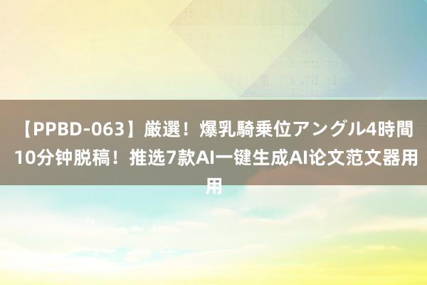 【PPBD-063】厳選！爆乳騎乗位アングル4時間 10分钟脱稿！推选7款AI一键生成AI论文范文器用