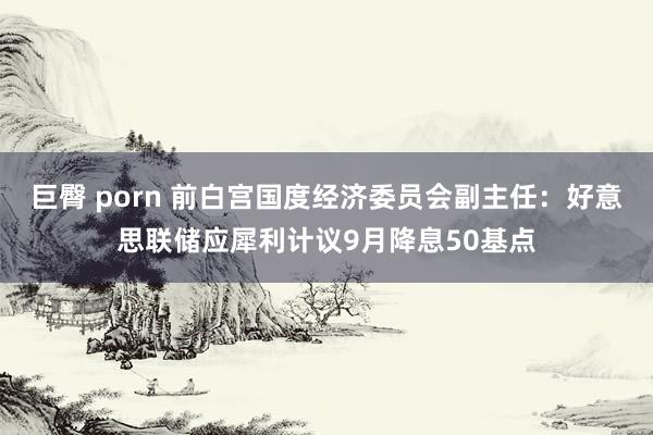 巨臀 porn 前白宫国度经济委员会副主任：好意思联储应犀利计议9月降息50基点