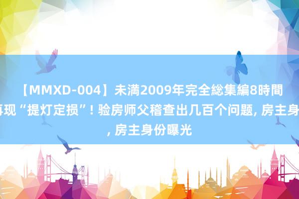 【MMXD-004】未満2009年完全総集編8時間 深圳再现“提灯定损”! 验房师父稽查出几百个问题， 房主身份曝光