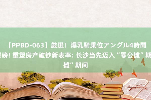 【PPBD-063】厳選！爆乳騎乗位アングル4時間 重磅! 重塑房产破钞新表率: 长沙当先迈入“零公摊”期间