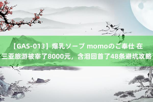 【GAS-013】爆乳ソープ momoのご奉仕 在三亚旅游被宰了8000元，含泪回首了48条避坑攻略