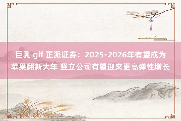 巨乳 gif 正派证券：2025-2026年有望成为苹果翻新大年 竖立公司有望迎来更高弹性增长