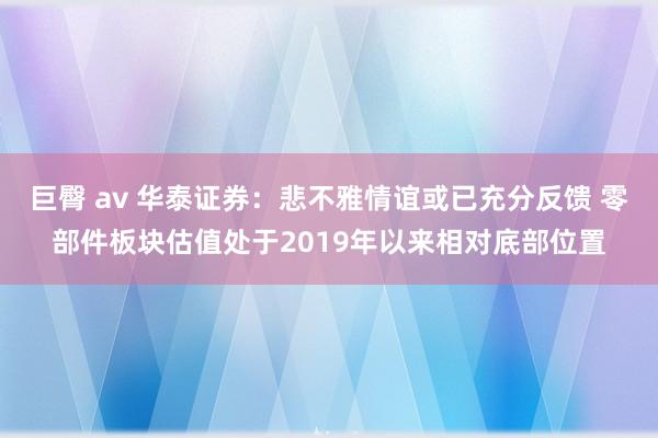 巨臀 av 华泰证券：悲不雅情谊或已充分反馈 零部件板块估值处于2019年以来相对底部位置