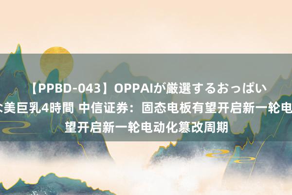 【PPBD-043】OPPAIが厳選するおっぱい 綺麗で敏感な美巨乳4時間 中信证券：固态电板有望开启新一轮电动化篡改周期